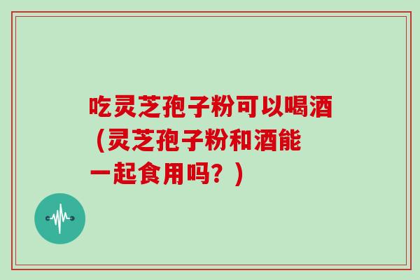 吃灵芝孢子粉可以喝酒 (灵芝孢子粉和酒能一起食用吗？)