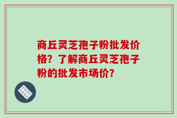 商丘灵芝孢子粉批发价格？了解商丘灵芝孢子粉的批发市场价？