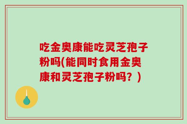 吃金奥康能吃灵芝孢子粉吗(能同时食用金奥康和灵芝孢子粉吗？)