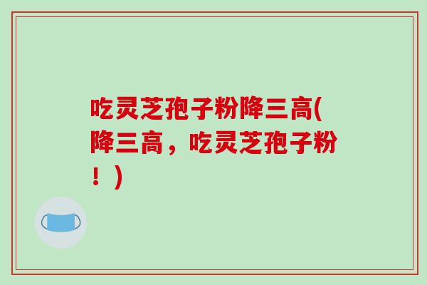吃灵芝孢子粉降(降，吃灵芝孢子粉！)