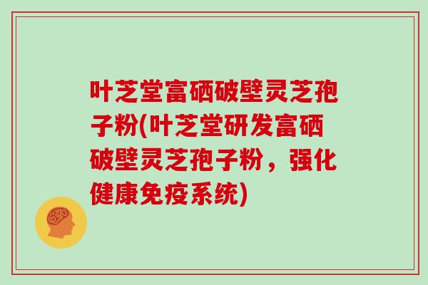 叶芝堂富硒破壁灵芝孢子粉(叶芝堂研发富硒破壁灵芝孢子粉，强化健康免疫系统)