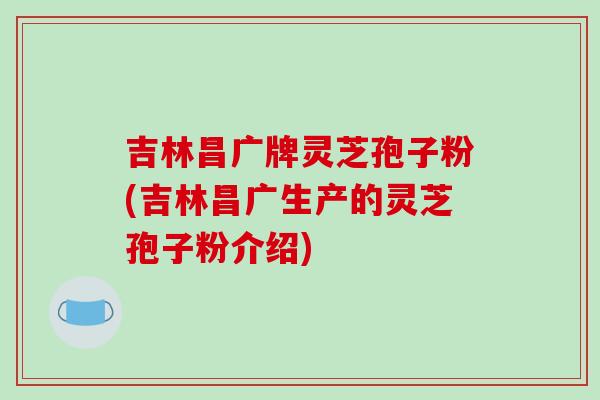 吉林昌广牌灵芝孢子粉(吉林昌广生产的灵芝孢子粉介绍)