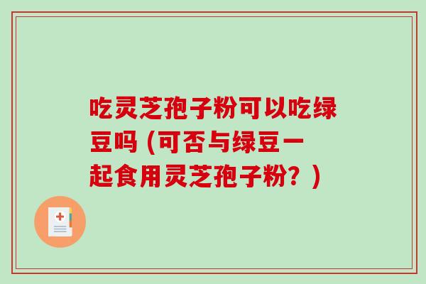 吃灵芝孢子粉可以吃绿豆吗 (可否与绿豆一起食用灵芝孢子粉？)