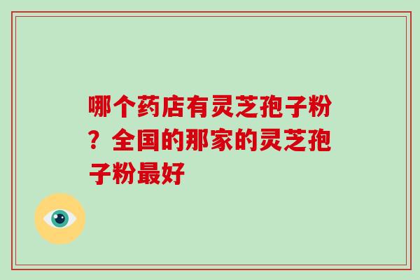 哪个药店有灵芝孢子粉？全国的那家的灵芝孢子粉好