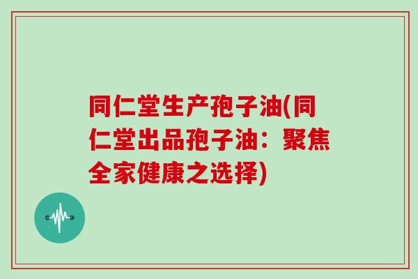 同仁堂生产孢子油(同仁堂出品孢子油：聚焦全家健康之选择)