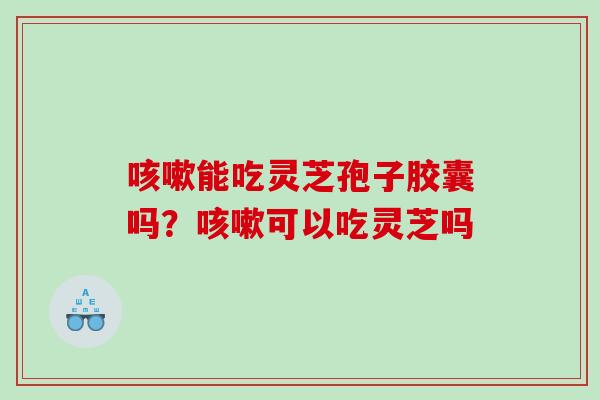 能吃灵芝孢子胶囊吗？可以吃灵芝吗