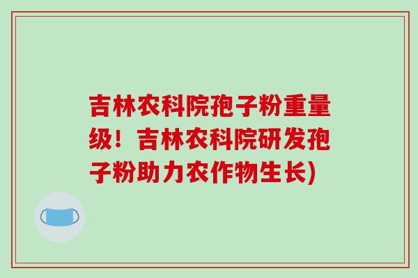 吉林农科院孢子粉重量级！吉林农科院研发孢子粉助力农作物生长)