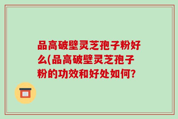 品高破壁灵芝孢子粉好么(品高破壁灵芝孢子粉的功效和好处如何？