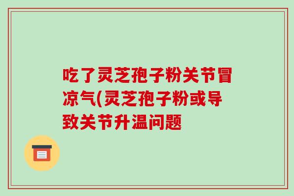 吃了灵芝孢子粉关节冒凉气(灵芝孢子粉或导致关节升温问题