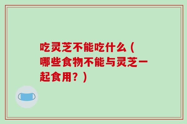 吃灵芝不能吃什么 (哪些食物不能与灵芝一起食用？)