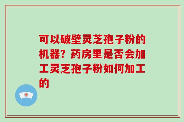 可以破壁灵芝孢子粉的机器？药房里是否会加工灵芝孢子粉如何加工的