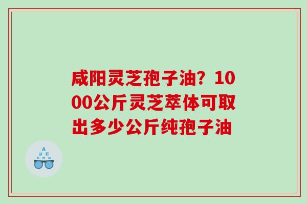咸阳灵芝孢子油？1000公斤灵芝萃体可取出多少公斤纯孢子油