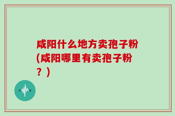 咸阳什么地方卖孢子粉(咸阳哪里有卖孢子粉？)