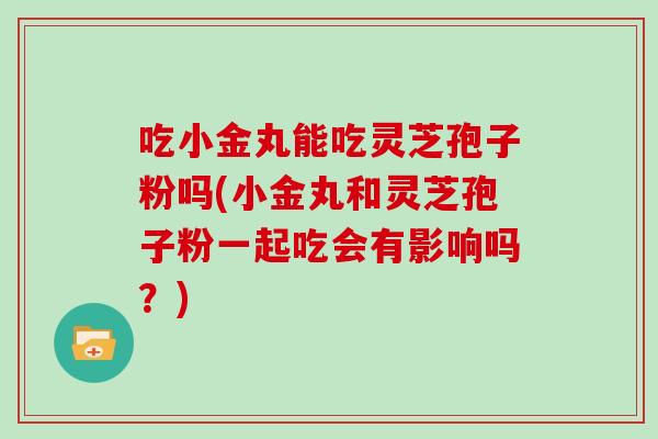 吃小金丸能吃灵芝孢子粉吗(小金丸和灵芝孢子粉一起吃会有影响吗？)