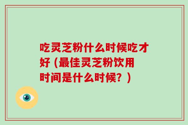 吃灵芝粉什么时候吃才好 (佳灵芝粉饮用时间是什么时候？)