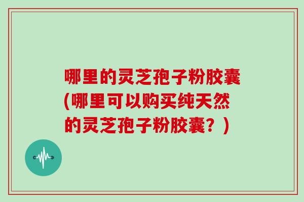 哪里的灵芝孢子粉胶囊(哪里可以购买纯天然的灵芝孢子粉胶囊？)
