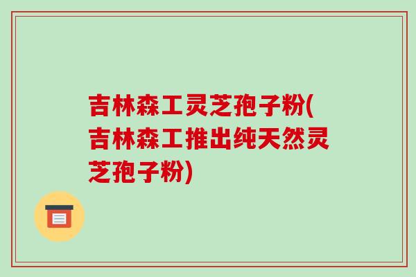 吉林森工灵芝孢子粉(吉林森工推出纯天然灵芝孢子粉)