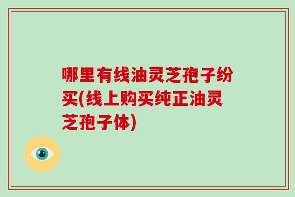 哪里有线油灵芝孢子纷买(线上购买纯正油灵芝孢子体)