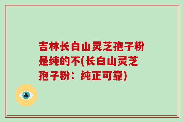 吉林长白山灵芝孢子粉是纯的不(长白山灵芝孢子粉：纯正可靠)