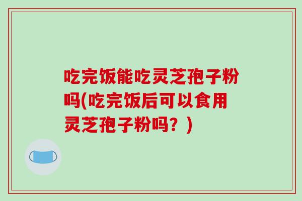 吃完饭能吃灵芝孢子粉吗(吃完饭后可以食用灵芝孢子粉吗？)