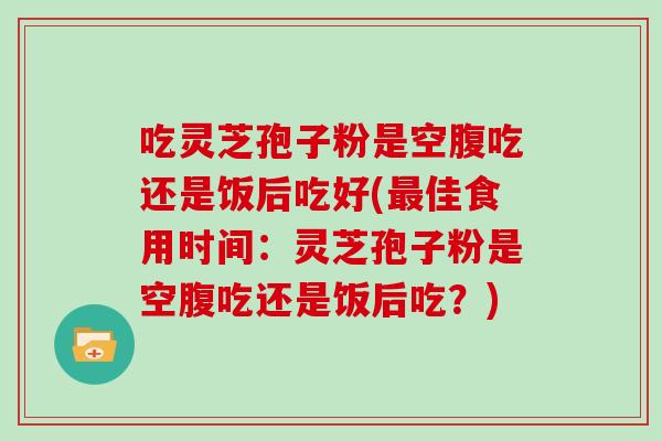 吃灵芝孢子粉是空腹吃还是饭后吃好(佳食用时间：灵芝孢子粉是空腹吃还是饭后吃？)