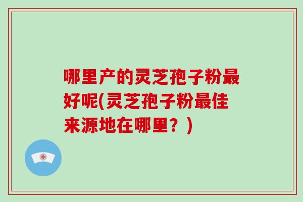 哪里产的灵芝孢子粉好呢(灵芝孢子粉佳来源地在哪里？)