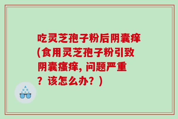 吃灵芝孢子粉后阴囊痒(食用灵芝孢子粉引致阴囊, 问题严重？该怎么办？)