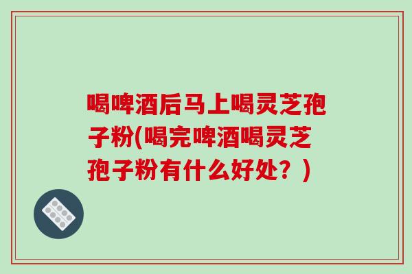 喝啤酒后马上喝灵芝孢子粉(喝完啤酒喝灵芝孢子粉有什么好处？)