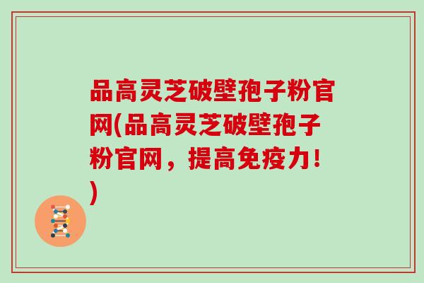 品高灵芝破壁孢子粉官网(品高灵芝破壁孢子粉官网，提高免疫力！)