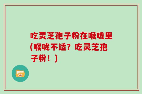 吃灵芝孢子粉在喉咙里(喉咙不适？吃灵芝孢子粉！)