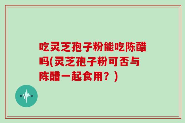 吃灵芝孢子粉能吃陈醋吗(灵芝孢子粉可否与陈醋一起食用？)