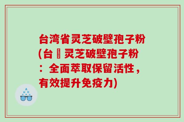 台湾省灵芝破壁孢子粉(台灣灵芝破壁孢子粉：全面萃取保留活性，有效提升免疫力)
