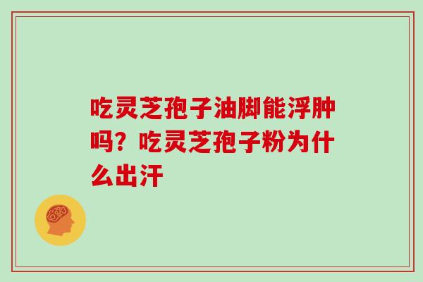 吃灵芝孢子油脚能浮肿吗？吃灵芝孢子粉为什么出汗