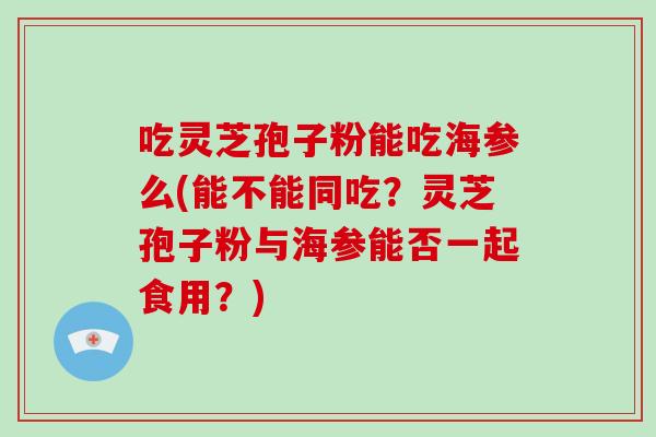 吃灵芝孢子粉能吃海参么(能不能同吃？灵芝孢子粉与海参能否一起食用？)
