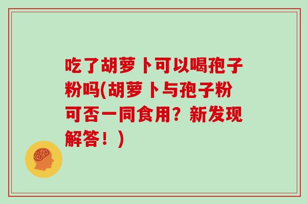 吃了胡萝卜可以喝孢子粉吗(胡萝卜与孢子粉可否一同食用？新发现解答！)