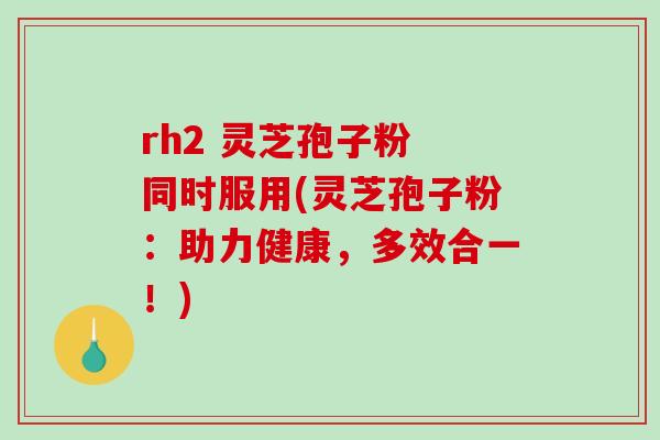 rh2 灵芝孢子粉 同时服用(灵芝孢子粉：助力健康，多效合一！)