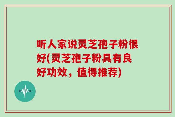 听人家说灵芝孢子粉很好(灵芝孢子粉具有良好功效，值得推荐)
