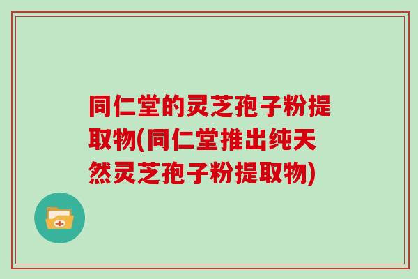 同仁堂的灵芝孢子粉提取物(同仁堂推出纯天然灵芝孢子粉提取物)