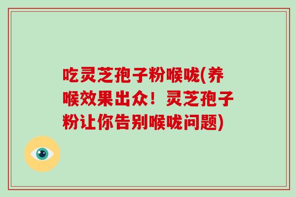 吃灵芝孢子粉喉咙(养喉效果出众！灵芝孢子粉让你告别喉咙问题)