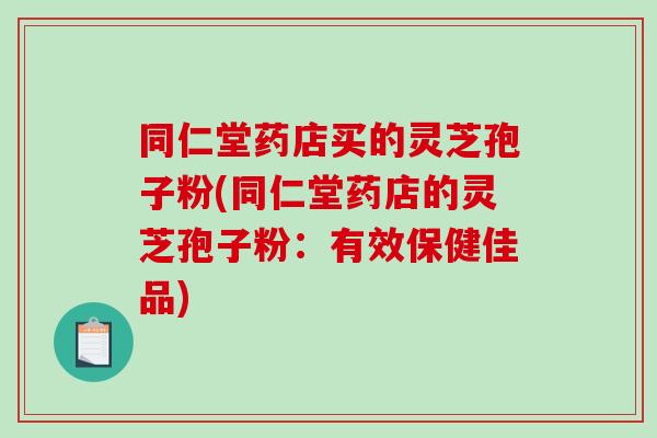 同仁堂药店买的灵芝孢子粉(同仁堂药店的灵芝孢子粉：有效保健佳品)