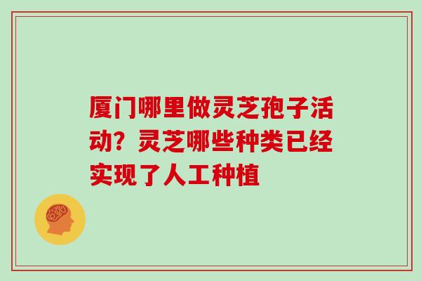 厦门哪里做灵芝孢子活动？灵芝哪些种类已经实现了人工种植