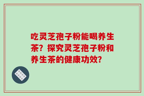 吃灵芝孢子粉能喝养生茶？探究灵芝孢子粉和养生茶的健康功效？
