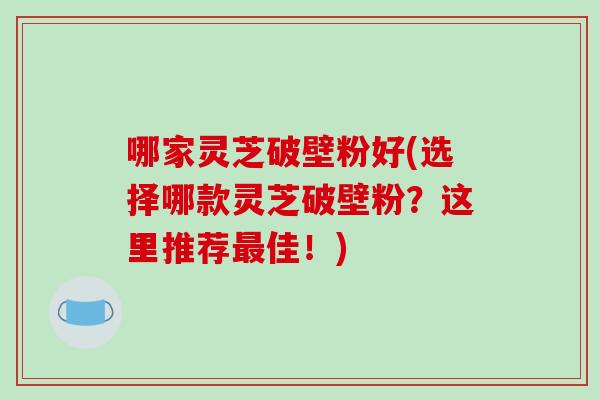 哪家灵芝破壁粉好(选择哪款灵芝破壁粉？这里推荐佳！)