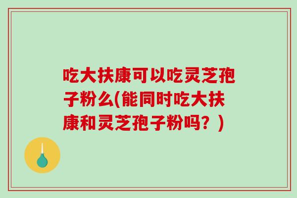 吃大扶康可以吃灵芝孢子粉么(能同时吃大扶康和灵芝孢子粉吗？)
