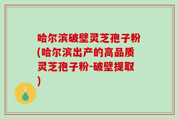 哈尔滨破壁灵芝孢子粉(哈尔滨出产的高品质灵芝孢子粉-破壁提取)