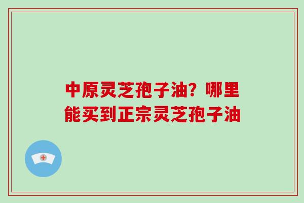 中原灵芝孢子油？哪里能买到正宗灵芝孢子油