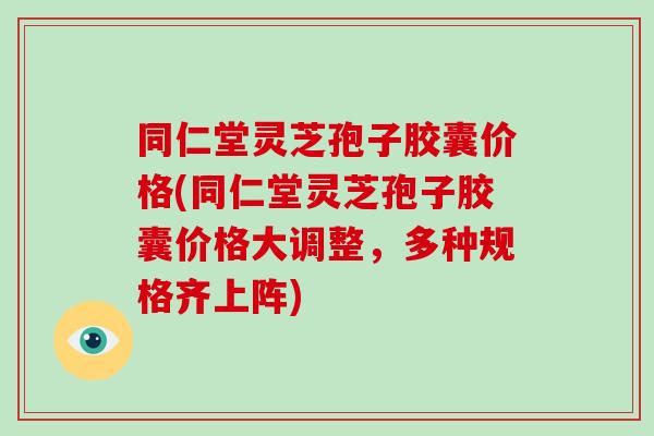 同仁堂灵芝孢子胶囊价格(同仁堂灵芝孢子胶囊价格大调整，多种规格齐上阵)
