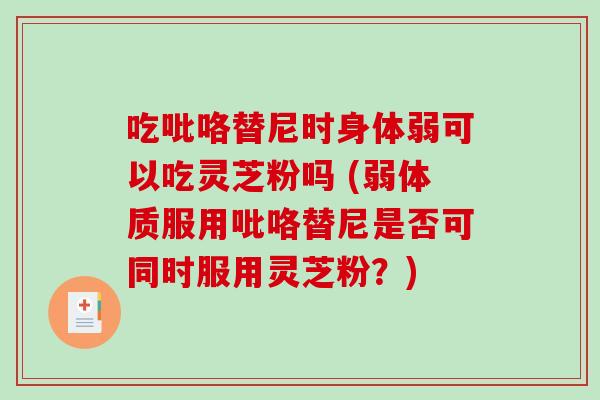 吃吡咯替尼时身体弱可以吃灵芝粉吗 (弱体质服用吡咯替尼是否可同时服用灵芝粉？)