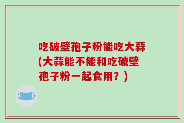 吃破壁孢子粉能吃大蒜(大蒜能不能和吃破壁孢子粉一起食用？)