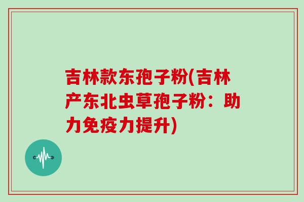 吉林款东孢子粉(吉林产东北虫草孢子粉：助力免疫力提升)